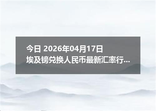 今日 2026年04月17日 埃及镑兑换人民币最新汇率行情