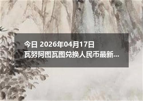 今日 2026年04月17日 瓦努阿图瓦图兑换人民币最新汇率行情