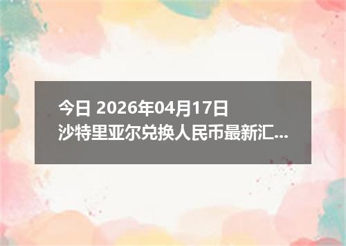 今日 2026年04月17日 沙特里亚尔兑换人民币最新汇率行情