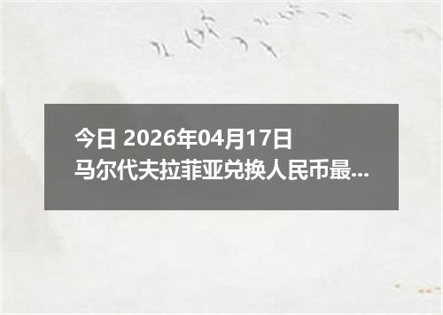 今日 2026年04月17日 马尔代夫拉菲亚兑换人民币最新汇率行情