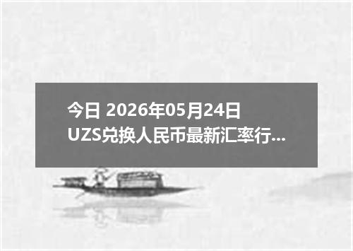 今日 2026年05月24日 UZS兑换人民币最新汇率行情