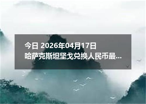 今日 2026年04月17日 哈萨克斯坦坚戈兑换人民币最新汇率行情