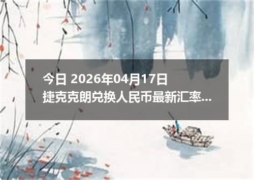 今日 2026年04月17日 捷克克朗兑换人民币最新汇率行情
