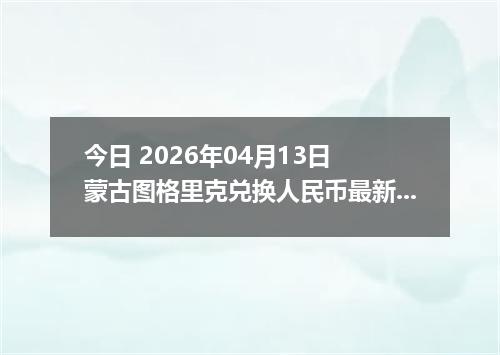 今日 2026年04月13日 蒙古图格里克兑换人民币最新汇率行情