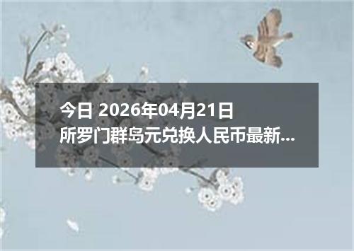 今日 2026年04月21日 所罗门群岛元兑换人民币最新汇率行情