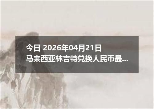 今日 2026年04月21日 马来西亚林吉特兑换人民币最新汇率行情