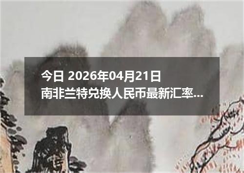 今日 2026年04月21日 南非兰特兑换人民币最新汇率行情
