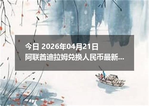 今日 2026年04月21日 阿联酋迪拉姆兑换人民币最新汇率行情