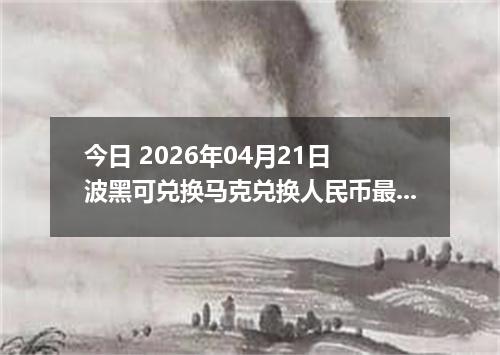 今日 2026年04月21日 波黑可兑换马克兑换人民币最新汇率行情
