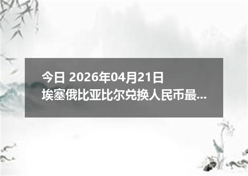 今日 2026年04月21日 埃塞俄比亚比尔兑换人民币最新汇率行情