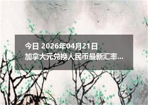 今日 2026年04月21日 加拿大元兑换人民币最新汇率行情