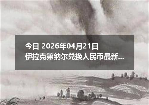 今日 2026年04月21日 伊拉克第纳尔兑换人民币最新汇率行情