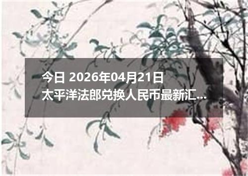 今日 2026年04月21日 太平洋法郎兑换人民币最新汇率行情