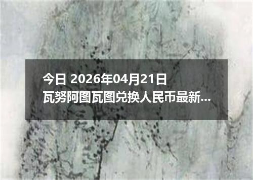 今日 2026年04月21日 瓦努阿图瓦图兑换人民币最新汇率行情