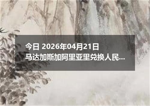 今日 2026年04月21日 马达加斯加阿里亚里兑换人民币最新汇率行情