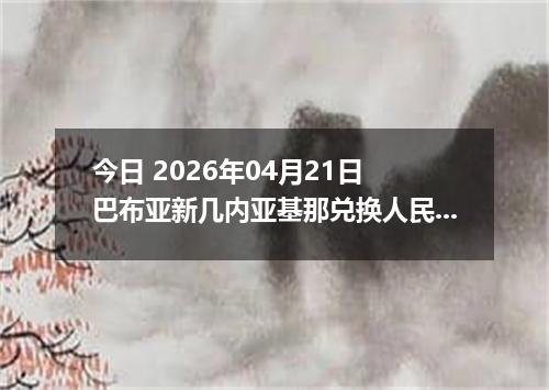 今日 2026年04月21日 巴布亚新几内亚基那兑换人民币最新汇率行情