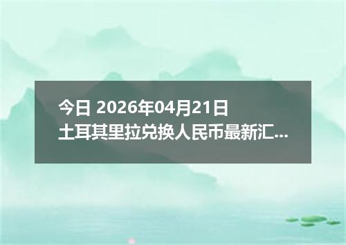 今日 2026年04月21日 土耳其里拉兑换人民币最新汇率行情