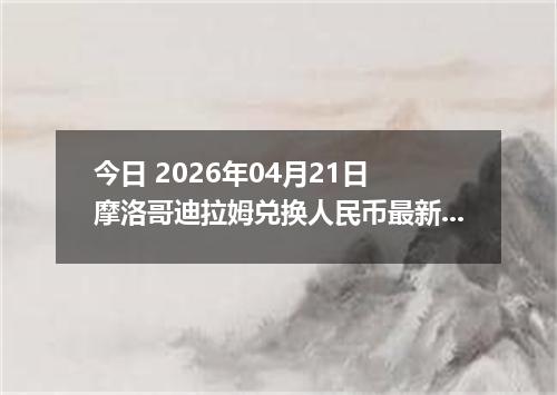 今日 2026年04月21日 摩洛哥迪拉姆兑换人民币最新汇率行情