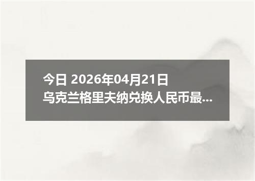 今日 2026年04月21日 乌克兰格里夫纳兑换人民币最新汇率行情