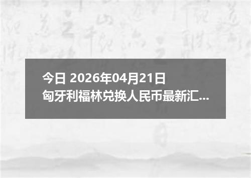 今日 2026年04月21日 匈牙利福林兑换人民币最新汇率行情
