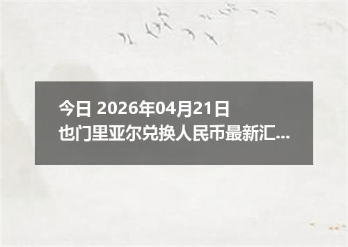 今日 2026年04月21日 也门里亚尔兑换人民币最新汇率行情