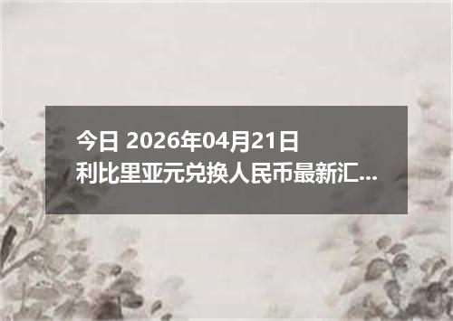 今日 2026年04月21日 利比里亚元兑换人民币最新汇率行情