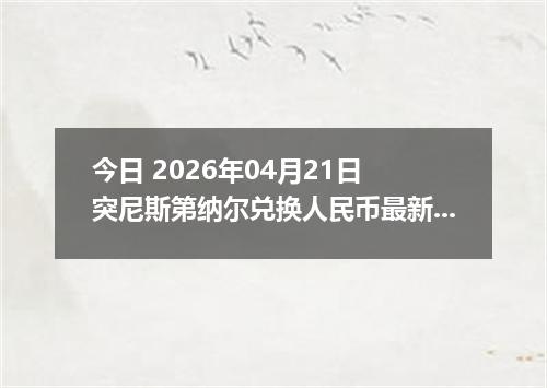今日 2026年04月21日 突尼斯第纳尔兑换人民币最新汇率行情