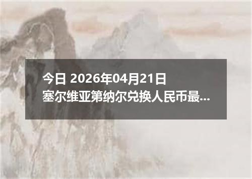 今日 2026年04月21日 塞尔维亚第纳尔兑换人民币最新汇率行情
