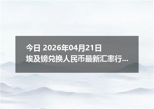 今日 2026年04月21日 埃及镑兑换人民币最新汇率行情