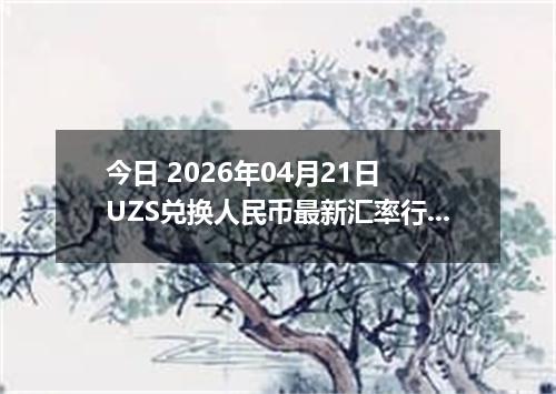 今日 2026年04月21日 UZS兑换人民币最新汇率行情