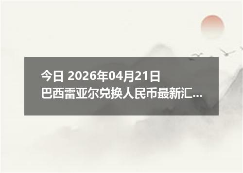 今日 2026年04月21日 巴西雷亚尔兑换人民币最新汇率行情