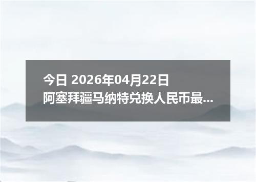 今日 2026年04月22日 阿塞拜疆马纳特兑换人民币最新汇率行情