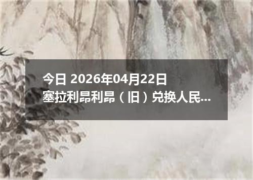 今日 2026年04月22日 塞拉利昂利昂（旧）兑换人民币最新汇率行情