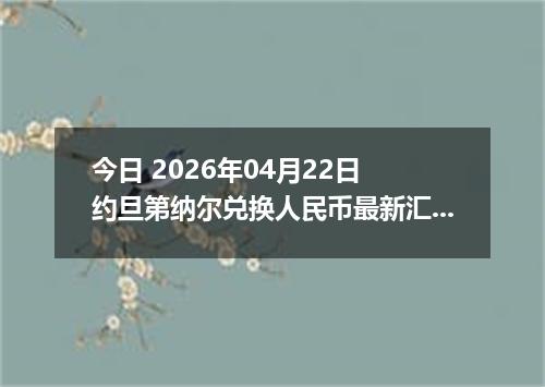 今日 2026年04月22日 约旦第纳尔兑换人民币最新汇率行情