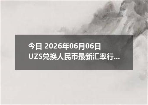 今日 2026年06月06日 UZS兑换人民币最新汇率行情