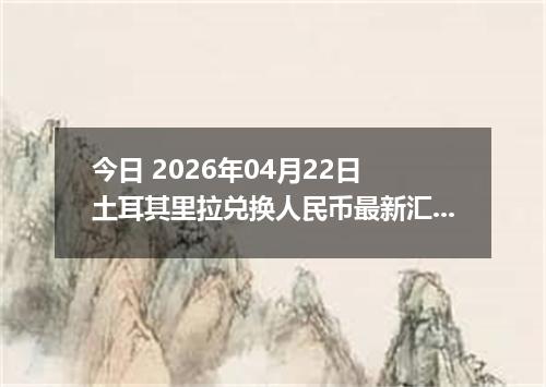 今日 2026年04月22日 土耳其里拉兑换人民币最新汇率行情