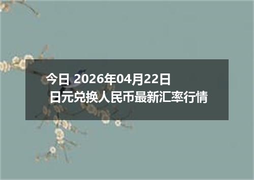 今日 2026年04月22日 日元兑换人民币最新汇率行情