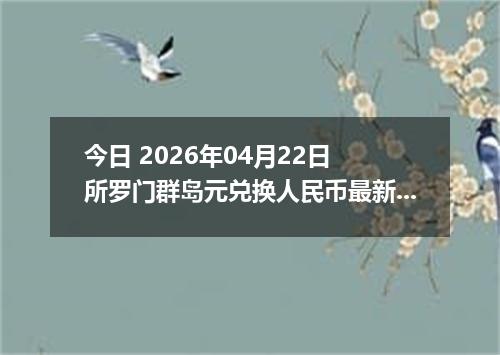 今日 2026年04月22日 所罗门群岛元兑换人民币最新汇率行情