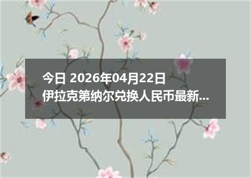 今日 2026年04月22日 伊拉克第纳尔兑换人民币最新汇率行情