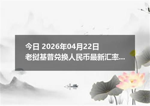 今日 2026年04月22日 老挝基普兑换人民币最新汇率行情