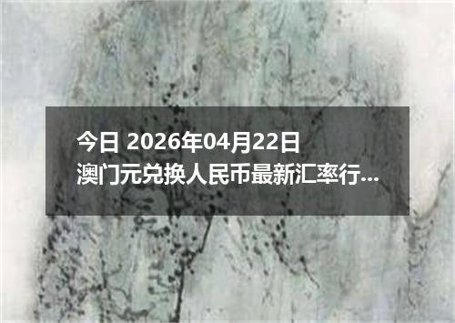 今日 2026年04月22日 澳门元兑换人民币最新汇率行情