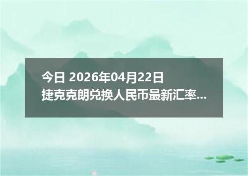 今日 2026年04月22日 捷克克朗兑换人民币最新汇率行情