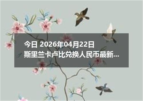 今日 2026年04月22日 斯里兰卡卢比兑换人民币最新汇率行情