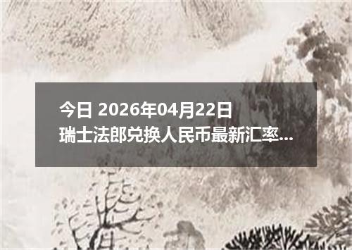 今日 2026年04月22日 瑞士法郎兑换人民币最新汇率行情