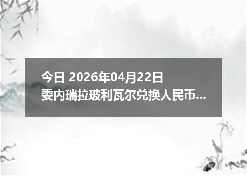 今日 2026年04月22日 委内瑞拉玻利瓦尔兑换人民币最新汇率行情