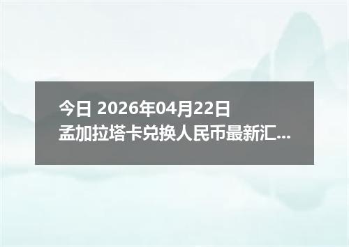 今日 2026年04月22日 孟加拉塔卡兑换人民币最新汇率行情