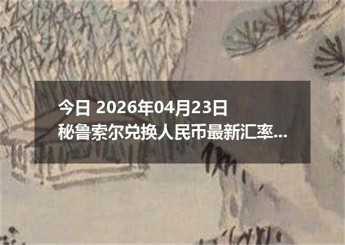 今日 2026年04月23日 秘鲁索尔兑换人民币最新汇率行情