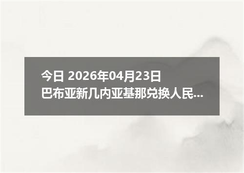 今日 2026年04月23日 巴布亚新几内亚基那兑换人民币最新汇率行情