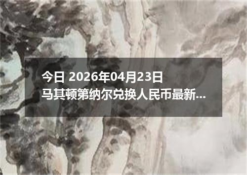 今日 2026年04月23日 马其顿第纳尔兑换人民币最新汇率行情