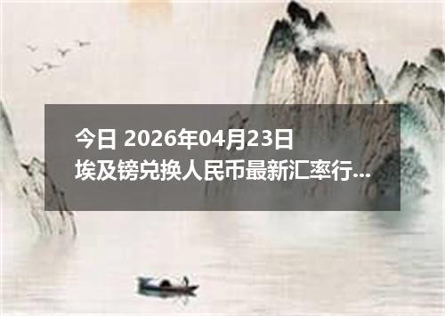 今日 2026年04月23日 埃及镑兑换人民币最新汇率行情